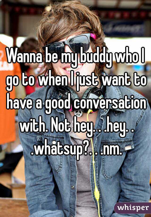 Wanna be my buddy who I go to when I just want to have a good conversation with. Not hey. . .hey. . .whatsup?. . .nm.