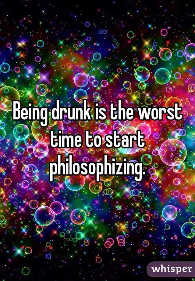 Being drunk is the worst time to start philosophizing. 