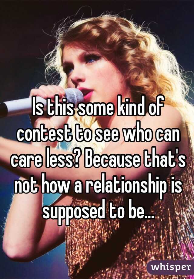 Is this some kind of contest to see who can care less? Because that's not how a relationship is supposed to be...