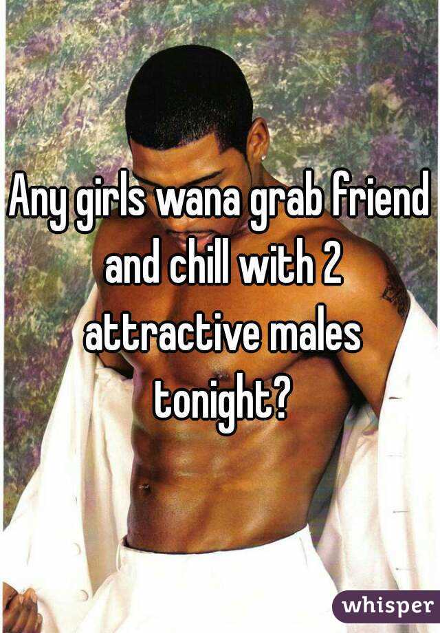 Any girls wana grab friend and chill with 2 attractive males tonight?
