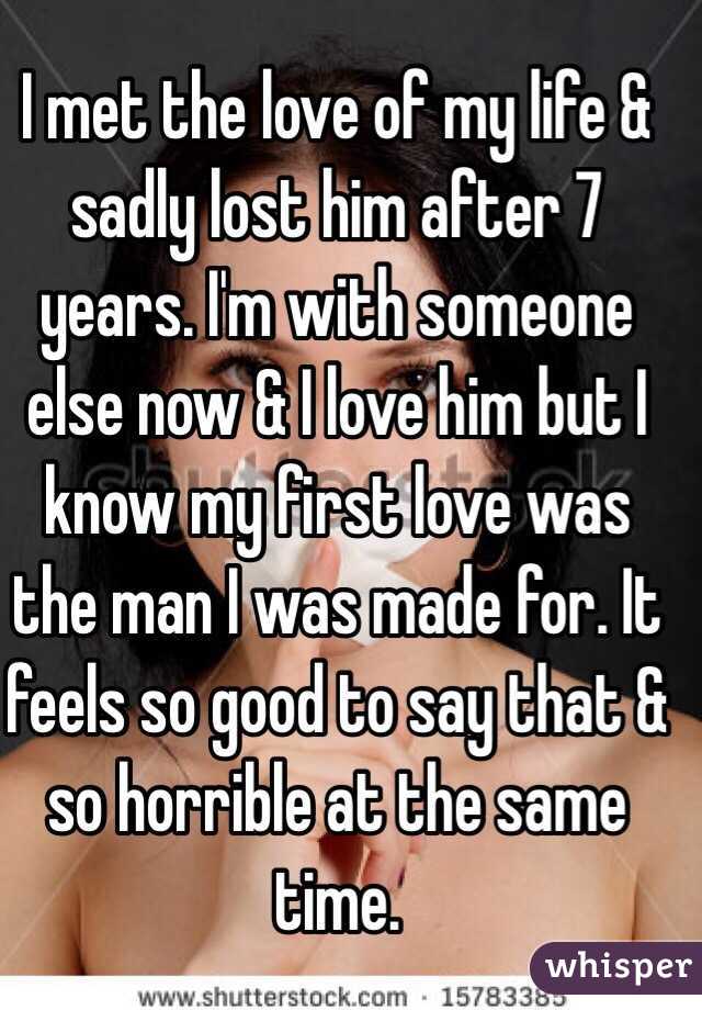 I met the love of my life & sadly lost him after 7 years. I'm with someone else now & I love him but I know my first love was the man I was made for. It feels so good to say that & so horrible at the same time.