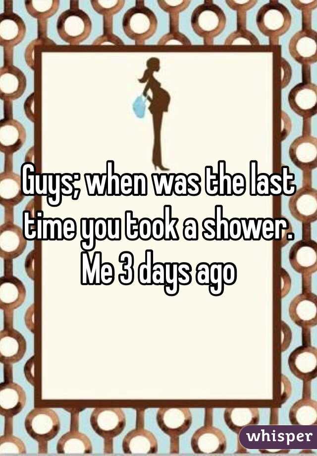 Guys; when was the last time you took a shower. Me 3 days ago 