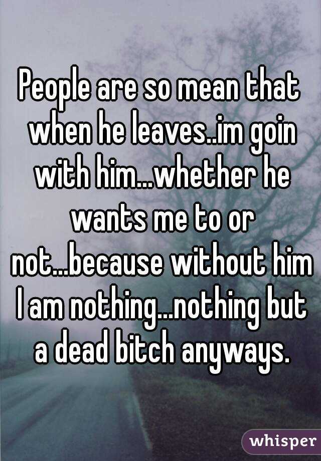 People are so mean that when he leaves..im goin with him...whether he wants me to or not...because without him I am nothing...nothing but a dead bitch anyways.
