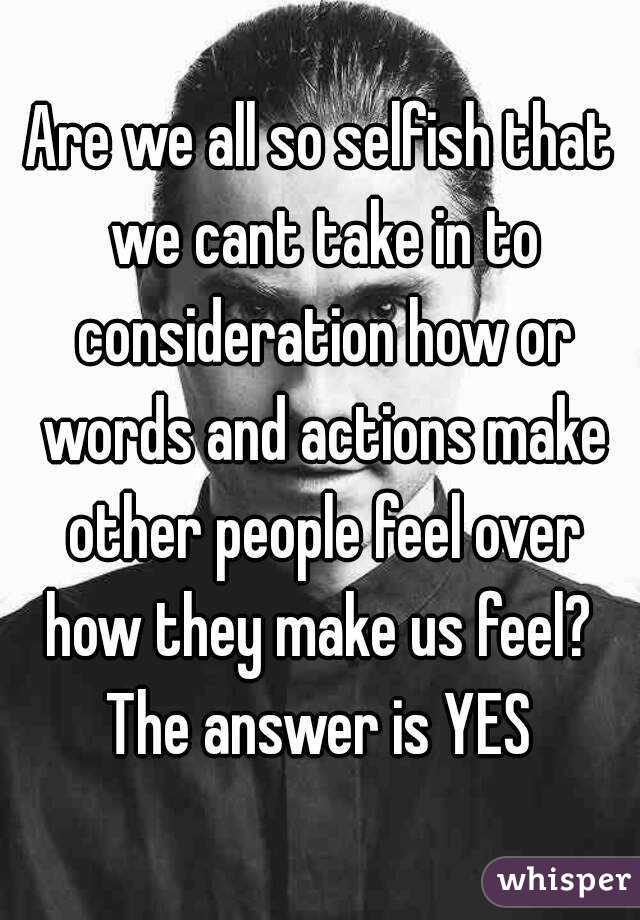 Are we all so selfish that we cant take in to consideration how or words and actions make other people feel over how they make us feel? 
The answer is YES
