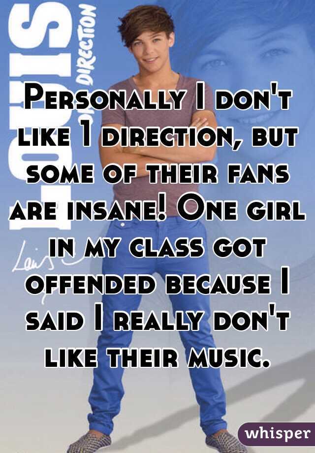 Personally I don't like 1 direction, but some of their fans are insane! One girl in my class got offended because I said I really don't like their music.