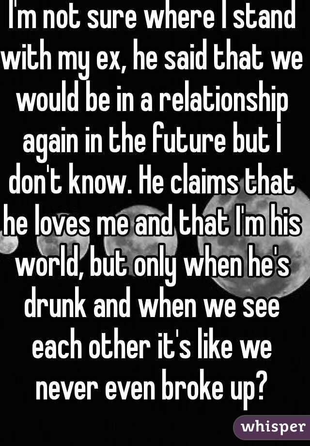 I'm not sure where I stand with my ex, he said that we would be in a relationship again in the future but I don't know. He claims that he loves me and that I'm his world, but only when he's drunk and when we see each other it's like we never even broke up?  