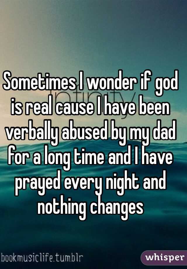 Sometimes I wonder if god is real cause I have been verbally abused by my dad for a long time and I have prayed every night and nothing changes 