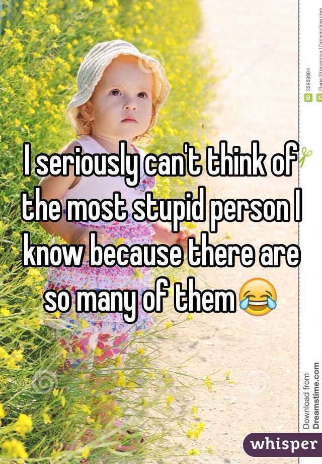 I seriously can't think of the most stupid person I know because there are so many of them😂