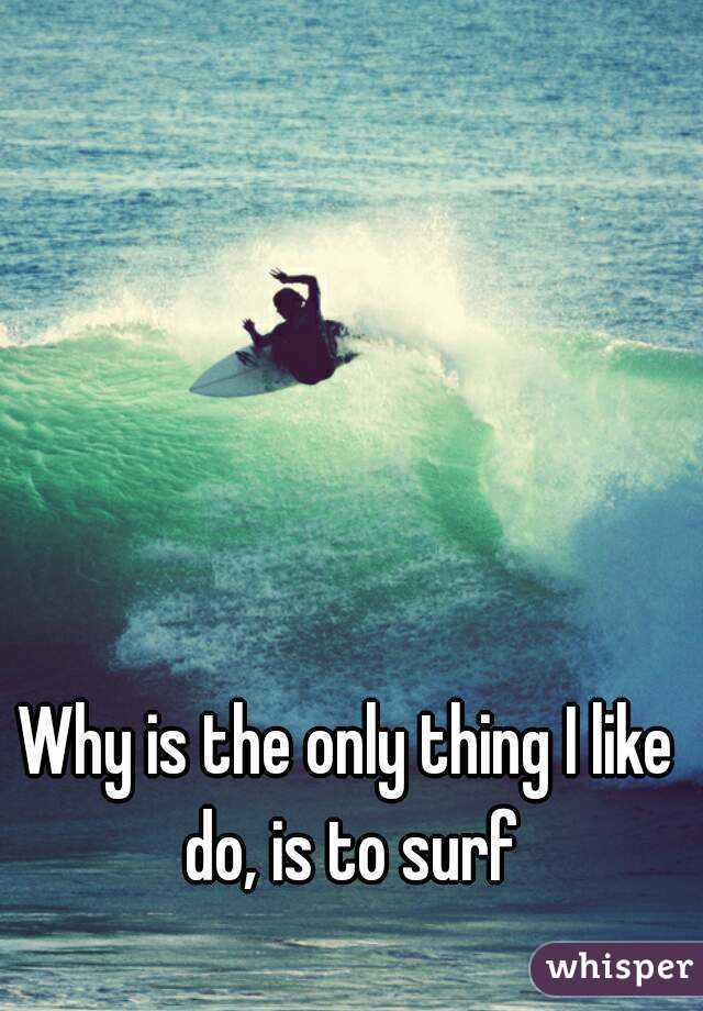 Why is the only thing I like do, is to surf