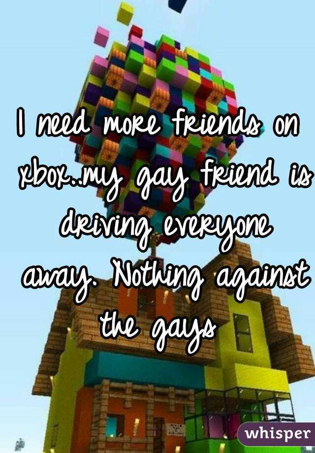 I need more friends on xbox..my gay friend is driving everyone away. Nothing against the gays 