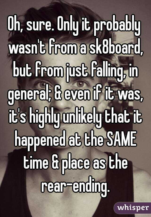 Oh, sure. Only it probably wasn't from a sk8board, but from just falling, in general; & even if it was, it's highly unlikely that it happened at the SAME time & place as the rear-ending.