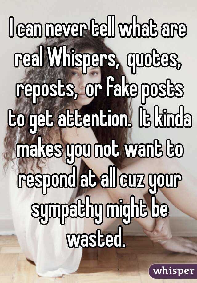 I can never tell what are real Whispers,  quotes,  reposts,  or fake posts to get attention.  It kinda makes you not want to respond at all cuz your sympathy might be wasted.  