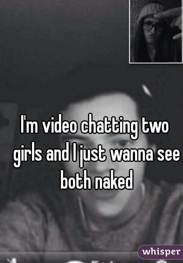 I'm video chatting two girls and I just wanna see both naked