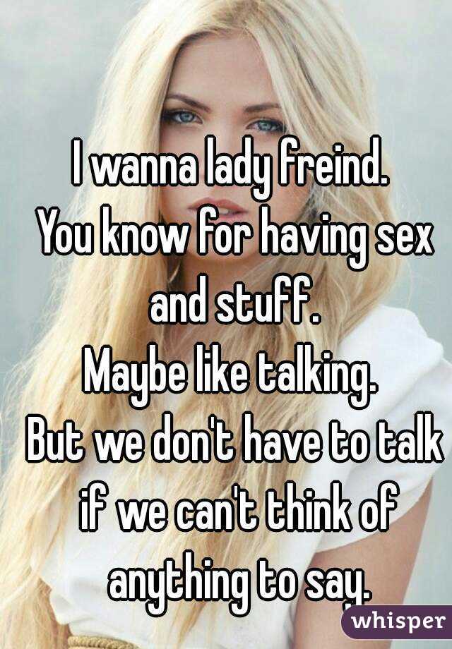 I wanna lady freind. 
You know for having sex and stuff. 
Maybe like talking. 
But we don't have to talk if we can't think of anything to say.
