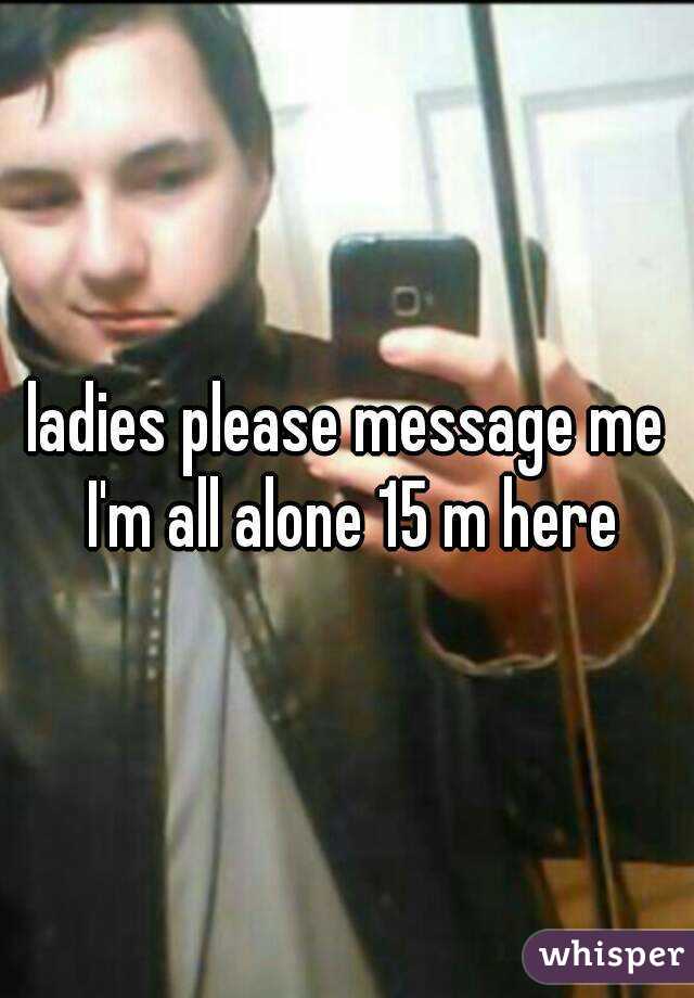 ladies please message me I'm all alone 15 m here