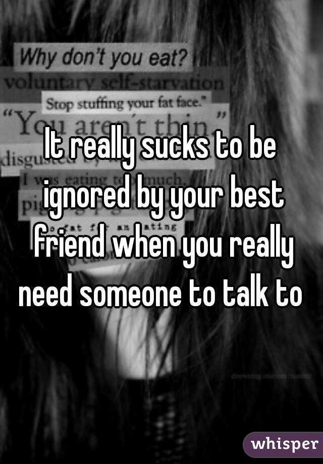 It really sucks to be ignored by your best friend when you really need someone to talk to 
