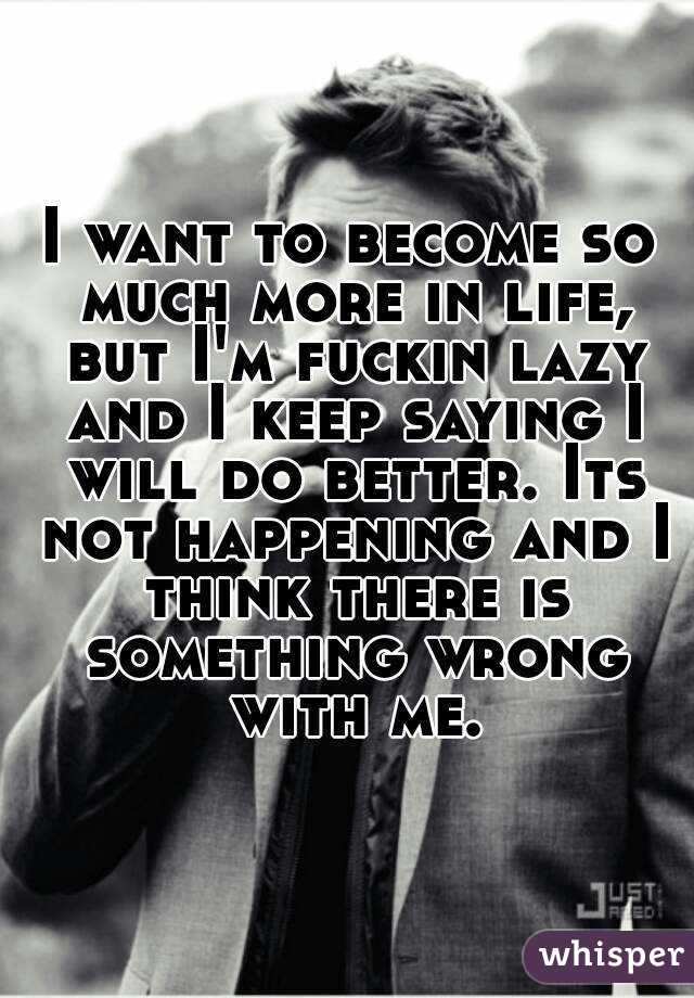 I want to become so much more in life, but I'm fuckin lazy and I keep saying I will do better. Its not happening and I think there is something wrong with me.