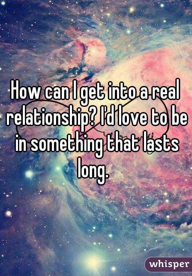 How can I get into a real relationship? I'd love to be in something that lasts long.  