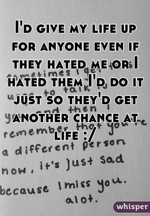I'd give my life up for anyone even if they hated me or I hated them I'd do it just so they'd get another chance at life :/
