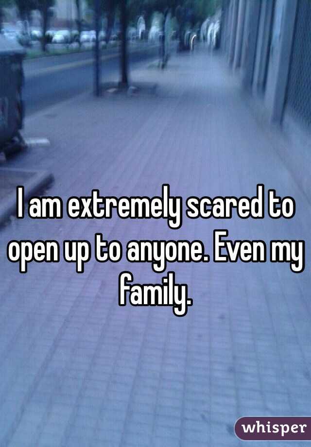 I am extremely scared to open up to anyone. Even my family. 