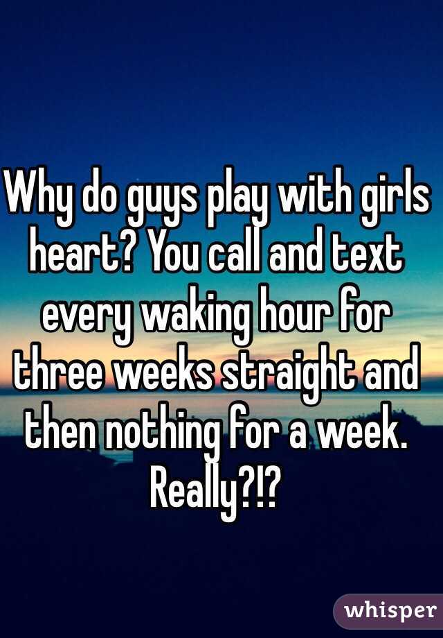 Why do guys play with girls heart? You call and text every waking hour for three weeks straight and then nothing for a week. Really?!? 