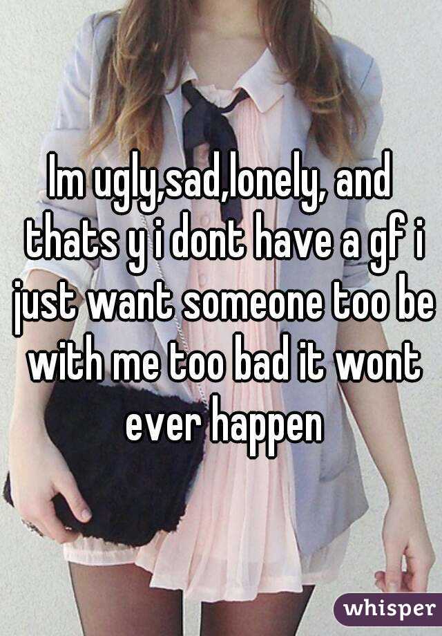 Im ugly,sad,lonely, and thats y i dont have a gf i just want someone too be with me too bad it wont ever happen