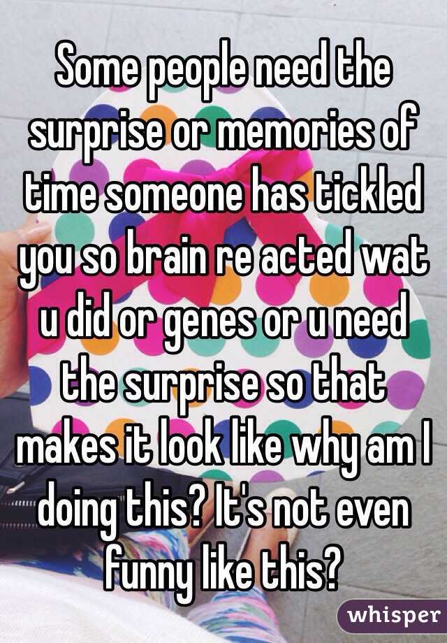 Some people need the surprise or memories of time someone has tickled you so brain re acted wat u did or genes or u need the surprise so that makes it look like why am I doing this? It's not even funny like this? 