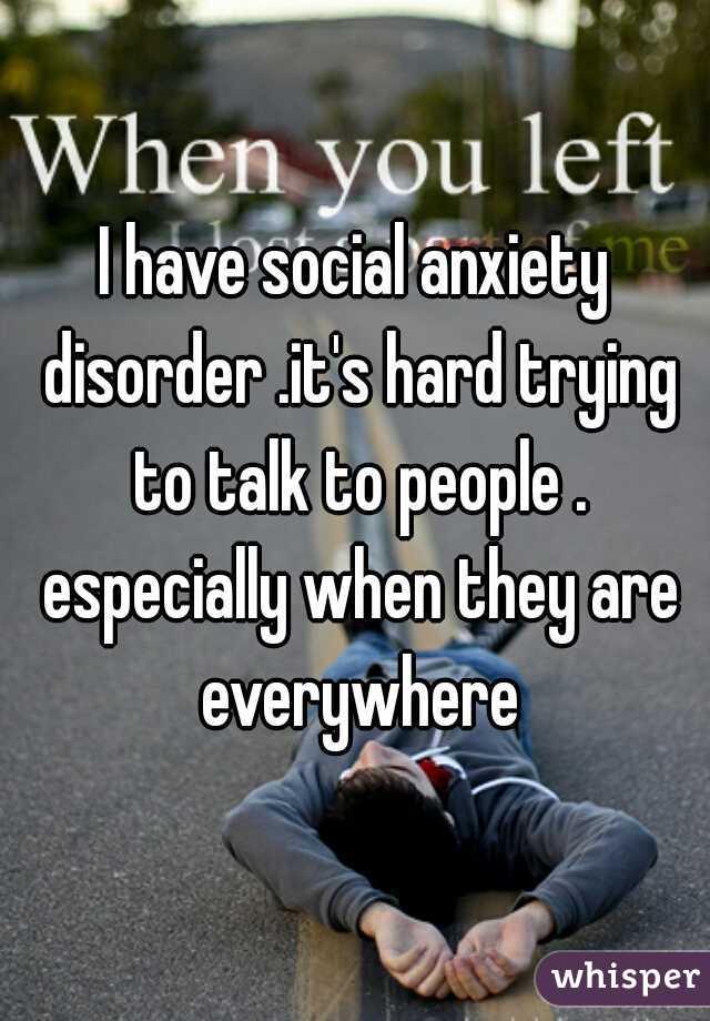 I have social anxiety disorder .it's hard trying to talk to people . especially when they are everywhere