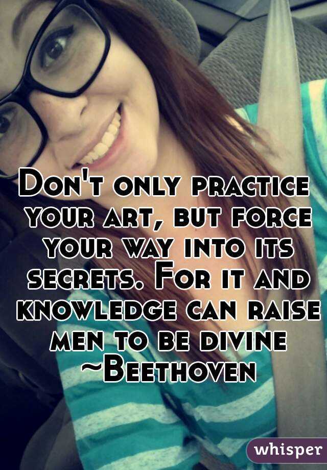Don't only practice your art, but force your way into its secrets. For it and knowledge can raise men to be divine ~Beethoven