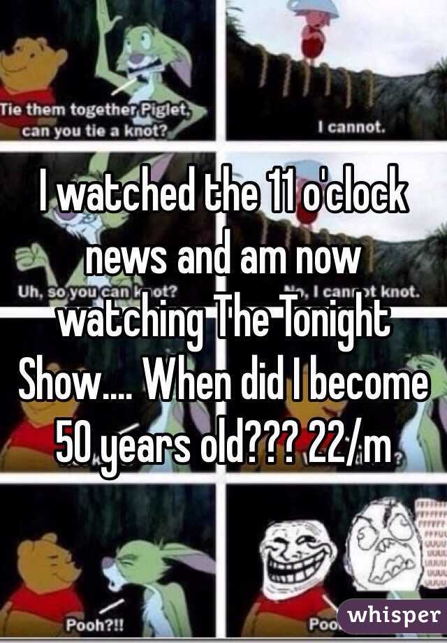 I watched the 11 o'clock news and am now watching The Tonight Show.... When did I become 50 years old??? 22/m