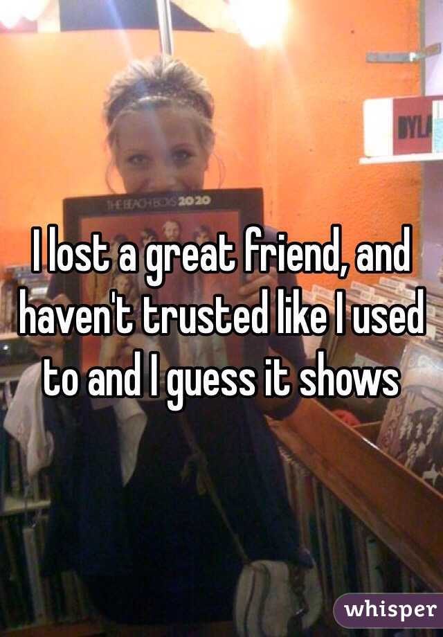 I lost a great friend, and haven't trusted like I used to and I guess it shows