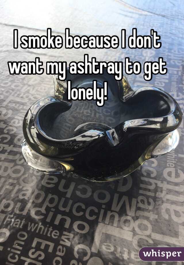 I smoke because I don't want my ashtray to get lonely!