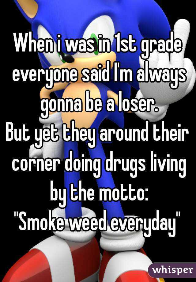 When i was in 1st grade everyone said I'm always gonna be a loser.
But yet they around their corner doing drugs living by the motto:
"Smoke weed everyday"