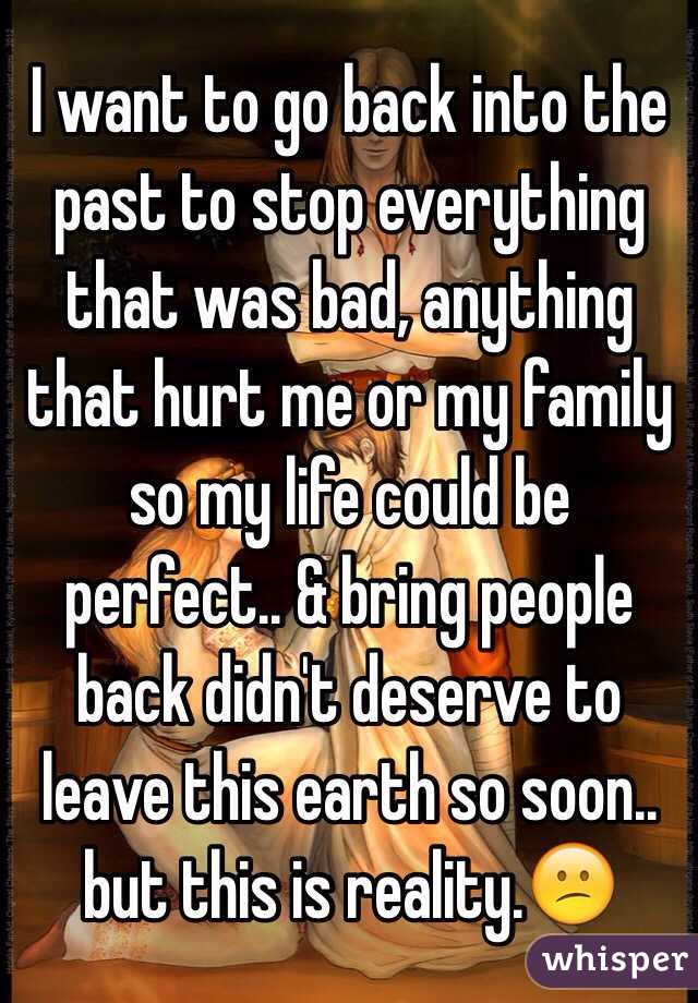 I want to go back into the past to stop everything that was bad, anything that hurt me or my family so my life could be perfect.. & bring people back didn't deserve to leave this earth so soon.. but this is reality.😕