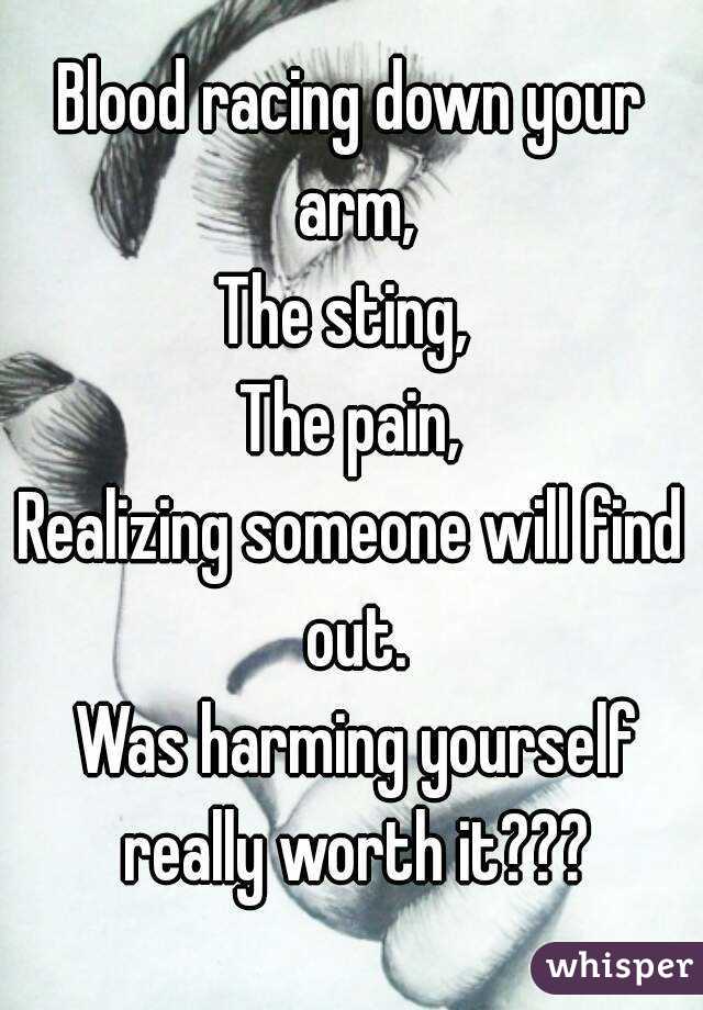 Blood racing down your arm,
The sting, 
The pain,
Realizing someone will find out.
 Was harming yourself really worth it???