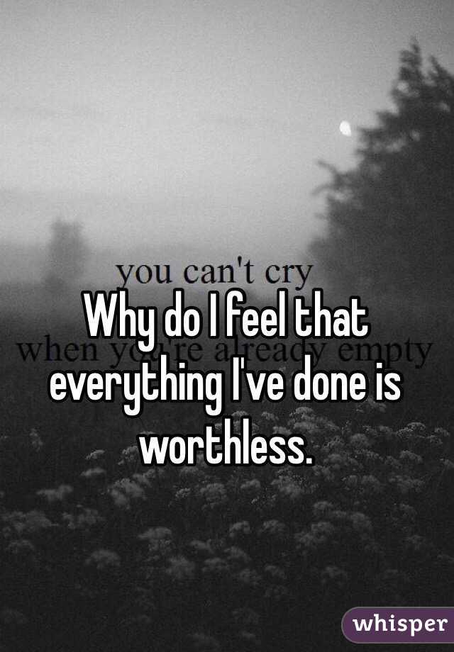 Why do I feel that everything I've done is worthless.