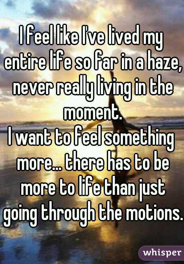 I feel like I've lived my entire life so far in a haze, never really living in the moment.


I want to feel something more... there has to be more to life than just going through the motions.