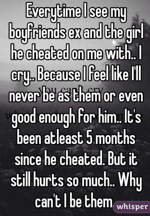 Everytime I see my boyfriends ex and the girl he cheated on me with.. I cry.. Because I feel like I'll never be as them or even good enough for him.. It's been atleast 5 months since he cheated. But it still hurts so much.. Why can't I be them..