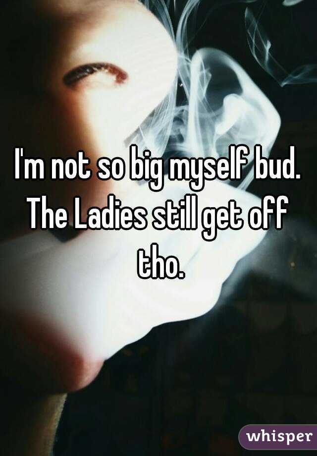 I'm not so big myself bud.
The Ladies still get off tho.