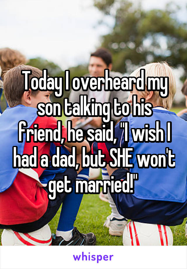 Today I overheard my son talking to his friend, he said, "I wish I had a dad, but SHE won't get married!" 