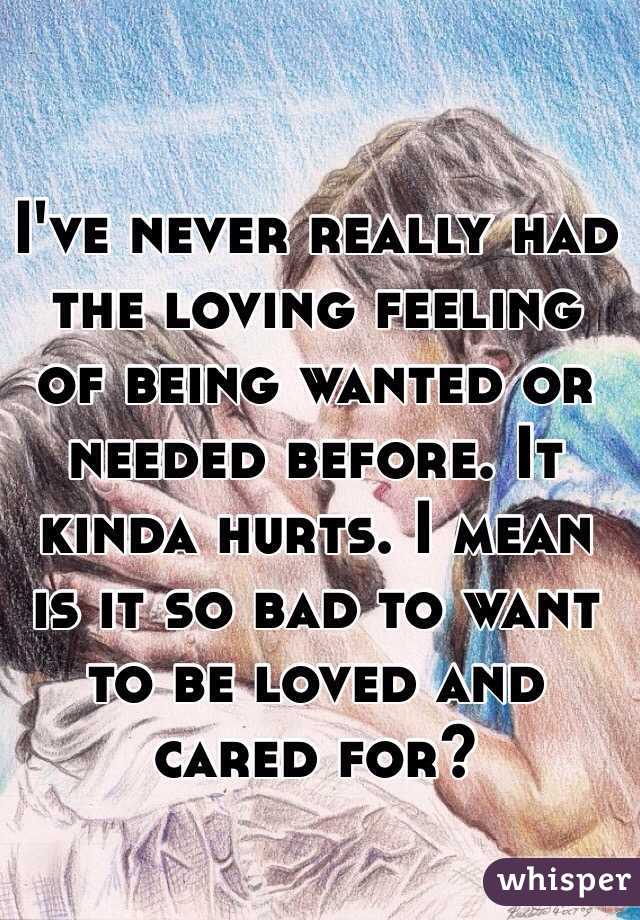 I've never really had the loving feeling of being wanted or needed before. It kinda hurts. I mean is it so bad to want to be loved and cared for?
