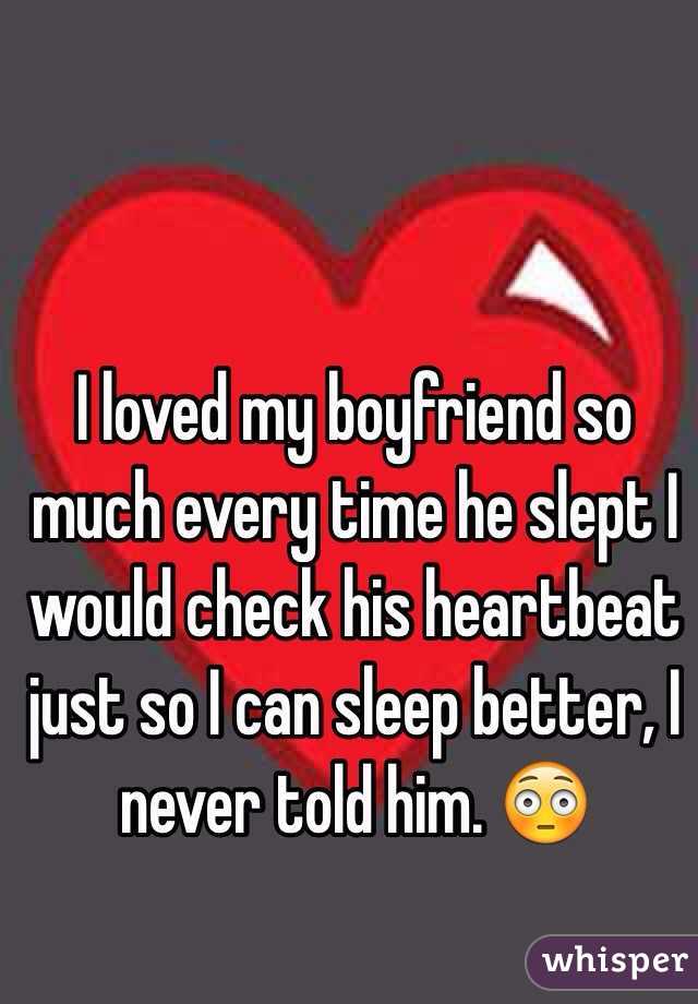 I loved my boyfriend so much every time he slept I would check his heartbeat just so I can sleep better, I never told him. 😳