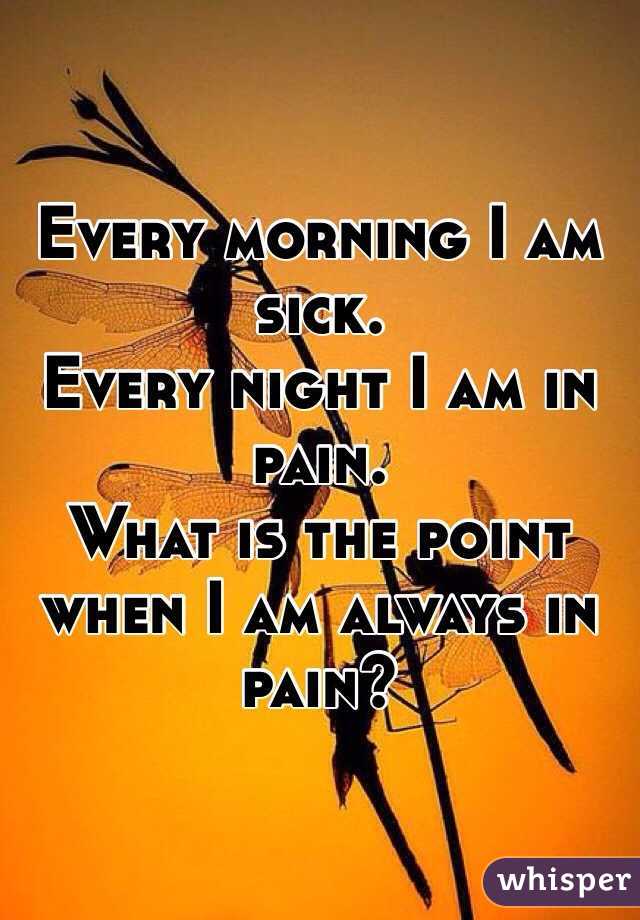 Every morning I am sick. 
Every night I am in pain. 
What is the point when I am always in pain?