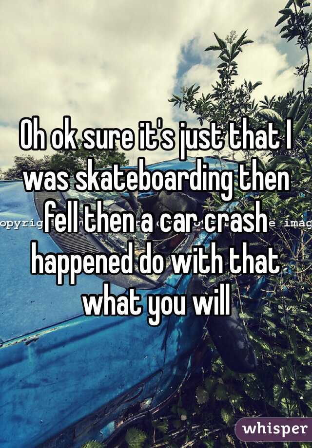 Oh ok sure it's just that I was skateboarding then fell then a car crash happened do with that what you will