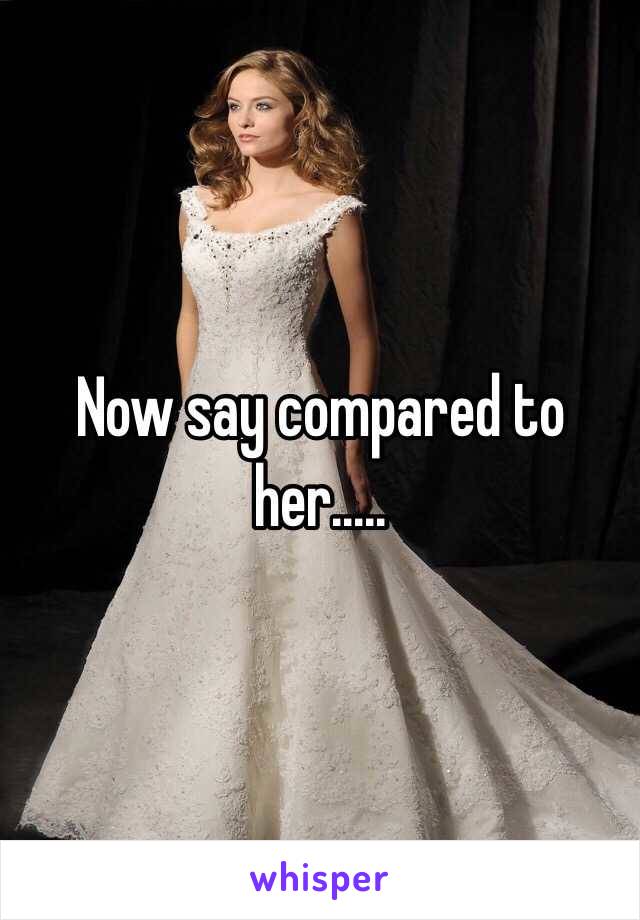 Now say compared to her.....