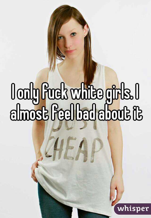 I only fuck white girls. I almost feel bad about it
