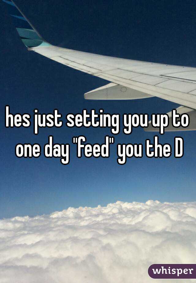 hes just setting you up to one day "feed" you the D