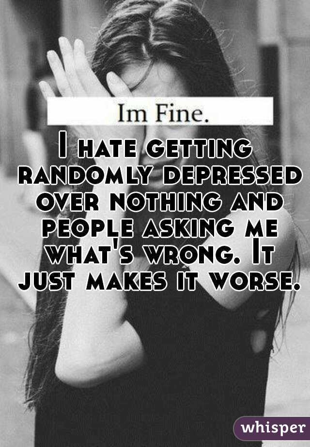 I hate getting randomly depressed over nothing and people asking me what's wrong. It just makes it worse.
