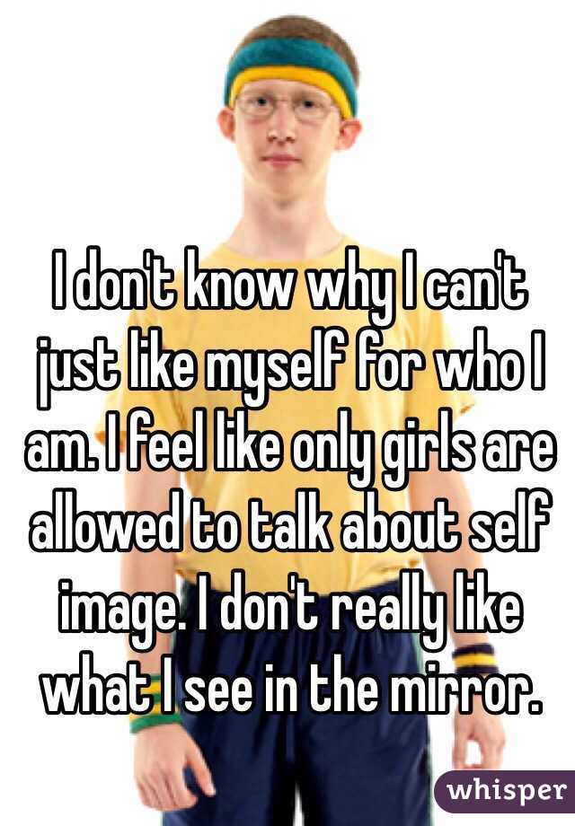 I don't know why I can't just like myself for who I am. I feel like only girls are allowed to talk about self image. I don't really like what I see in the mirror.
