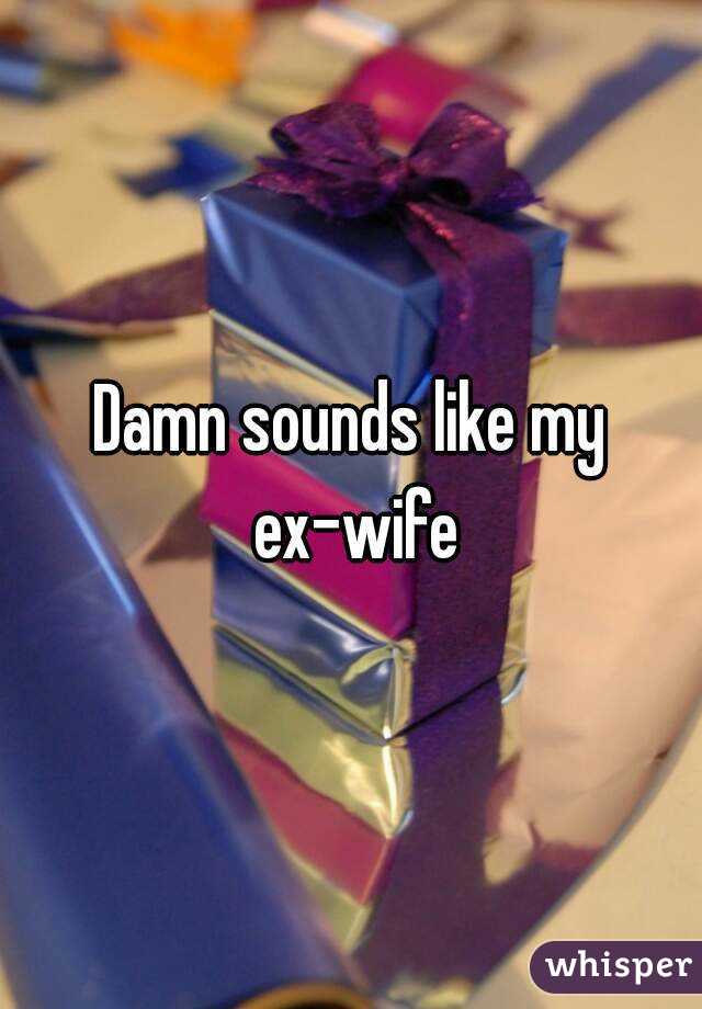 Damn sounds like my ex-wife
